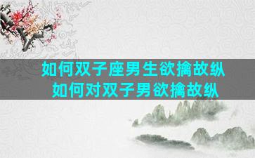 如何双子座男生欲擒故纵 如何对双子男欲擒故纵